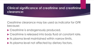 Clinical significance of creatinine and creatinine
clearance:
Creatinine clearance may be used as indicator for GFR
because:
 Creatinine is endogenously produced.
 Creatinine is released into body fluid at constant rate.
 Its plasma level maintained within narrow limits.
 Its plasma level not affected by dietary factors.
 