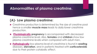 Abnormalities of plasma creatinine.
(A)- Low plasma creatinine:
 Creatinine production is determined by the size of creatine pool
hence a smaller muscle mass leads to daily lower creatinine
production.
 Physiologically pregnancy is accompanied with decreased
plasma creatinine level. Also, females and children show low
plasma creatinine levels when compared with adult men.
 Pathologically low plasma level of creatinine is found in wasting
diseases, starvation, and in patients treated with corticosteroids
due to their protein catabolic effect.
 