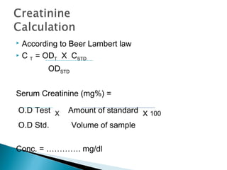  According to Beer Lambert law
 C T = ODT X CSTD
ODSTD
Serum Creatinine (mg%) =
O.D Test X Amount of standard X 100
O.D Std. Volume of sample
Conc. = …………. mg/dl
 