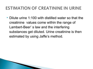  Dilute urine 1:100 with distilled water so that the
creatinine values come within the range of
Lambert-Beer’ s law and the interfering
substances get diluted. Urine creatinine is then
estimated by using Jaffe’s method.
 