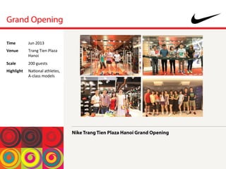 Grand Opening
Nike Trang Tien Plaza Hanoi Grand Opening
Time	
  Jun	
 2013	
 
Venue	
  Trang	
 Tien	
 Plaza	
 
Hanoi	
 
Scale	
  200	
 guests	
 
Highlight	
  Na<onal	
 athletes,	
 
A-­‐class	
 models	
 
 