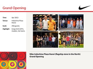 Grand Opening
Nike Indochina Plaza Hanoi (flagship store in the North)
Grand Opening
Time	
  Apr	
 2013	
 
Venue	
  Indochina	
 Plaza	
 
Hanoi	
 
Scale	
  250	
 guests	
 
Highlight	
  Cong	
 Vinh	
 (VFF),	
 
models,	
 hot	
 teens	
 
 