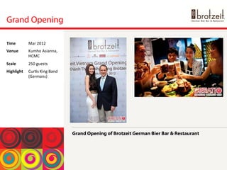 Grand Opening
Grand Opening of Brotzeit German Bier Bar & Restaurant
Time	
  Mar	
 2012	
 
Venue	
  Kumho	
 Asianna,	
 
HCMC	
 
Scale	
  250	
 guests	
 
Highlight	
  Cur<s	
 King	
 Band	
 
(Germans)	
 
 