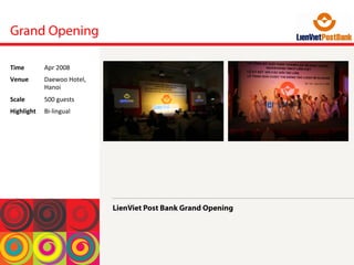 Grand Opening
LienViet Post Bank Grand Opening
Time	
  Apr	
 2008	
 
Venue	
  Daewoo	
 Hotel,	
 
Hanoi	
 
Scale	
  500	
 guests	
 
Highlight	
  Bi-­‐lingual	
 
 