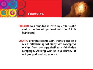 Overview
CREATIO was founded in 2011 by enthusiastic
and experienced professionals in PR &
Marketing.
CREATIO provides clients with creative and one
of a kind branding solution; from concept to
reality, from the egg shell to a full-fledge
campaign, working with us is a journey of
unique, profound experience.
 