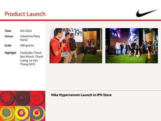 Product Launch
Nike Hypervenom Launch in IPH Store
Time	
  Oct	
 2013	
 
Venue	
  Indochina	
 Plaza	
 
Hanoi	
 
Scale	
 
	
 
Highlight	
 
	
 
200	
 guests	
 
	
 
Footballer	
 Thach	
 
Bao	
 Khanh,	
 Thanh	
 
Luong,	
 Le	
 Van	
 
Thang	
 (VFF)	
 
 
