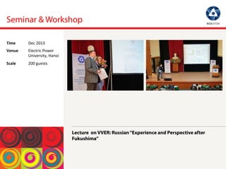 Seminar & Workshop
Lecture on VVER: Russian“Experience and Perspective after
Fukushima”
Time	
  Dec	
 2013	
 
Venue	
  Electric	
 Power	
 
University,	
 Hanoi	
 
Scale	
  200	
 guests	
 
 