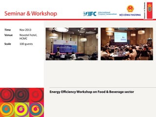 Seminar & Workshop
Energy Eﬃciency Workshop on Food & Beverage sector	
 
!
!
!
!
Time	
  Nov	
 2013	
 
Venue	
  Novotel	
 hotel,	
 
HCMC	
 
Scale	
  100	
 guests	
 
 