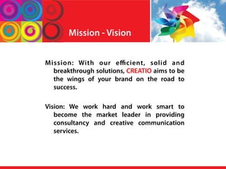 Mission - Vision
Mission: With our eﬃcient, solid and
breakthrough solutions, CREATIO aims to be
the wings of your brand on the road to
success.
Vision: We work hard and work smart to
become the market leader in providing
consultancy and creative communication
services.
 