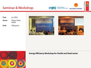 Seminar & Workshop
Energy Eﬃciency Workshop for Textile and Steel sector
!
!
!
!
Time	
  Jun	
 2013	
 
Venue	
  Palace	
 Hotel,	
 
HCMC	
 
Scale	
  100	
 guests	
 
 