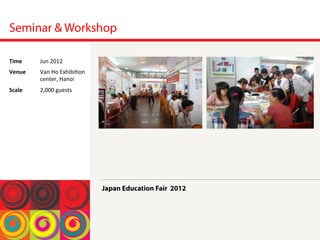 Seminar & Workshop
Japan Education Fair 2012
Time	
  Jun	
 2012	
 
Venue	
  Van	
 Ho	
 Exhibi<on	
 
center,	
 Hanoi	
 
Scale	
  2,000	
 guests	
 
 