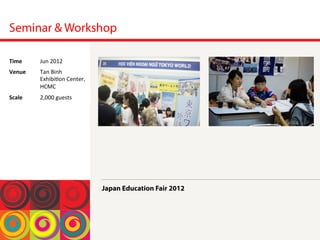 Seminar & Workshop
Japan Education Fair 2012
Time	
  Jun	
 2012	
 
Venue	
  Tan	
 Binh	
 
Exhibi<on	
 Center,	
 
HCMC	
 
Scale	
  2,000	
 guests	
 
 