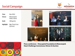 Social Campaign
Press conference – Vinacapital Foundation & Moevenpick
Heart Challenge Connoisseur Dinner & Auction
Time	
  Nov	
 2012	
 
Venue	
  Moevenpick	
 
Hotel,	
 Hanoi	
 
Scale	
 
	
 
Highlight	
 
100	
 guests	
 
	
 
Ngo	
 Thanh	
 Van	
 
(actress)	
 
 