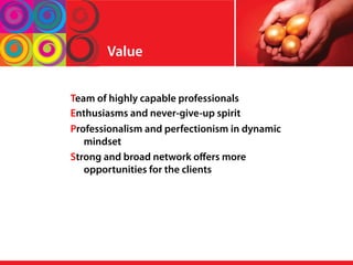 Value
Team of highly capable professionals
Enthusiasms and never-give-up spirit
Professionalism and perfectionism in dynamic
mindset
Strong and broad network oﬀers more
opportunities for the clients
 