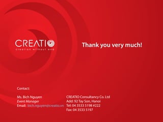 Thank you very much!
Contact:
Ms. Bich Nguyen
Event Manager
Email: bich.nguyen@creatio.vn
CREATIO Consultancy Co. Ltd
Add: 92 Tay Son, Hanoi
Tel: 04 3533 5198 #222
Fax: 04 3533 5197
 