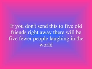 If you don't send this to five old friends right away there will be five fewer people laughing in the world 
