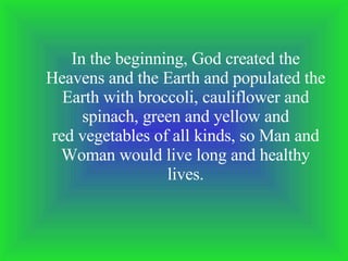 In the beginning, God created the Heavens and the Earth and populated the Earth with broccoli, cauliflower and spinach, green and yellow and red vegetables of all kinds, so Man and Woman would live long and healthy lives. 