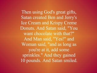 Then using God's great gifts, Satan created Ben and Jerry's Ice Cream and Krispy Creme Donuts. And Satan said, &quot;You want chocolate with that?&quot; And Man said, &quot;Yes!&quot; and Woman said, &quot;and as long as you're at it, add some sprinkles.&quot; And they gained 10 pounds. And Satan smiled. 