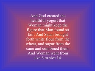 And God created the healthful yogurt that Woman might keep the figure that Man found so fair. And Satan brought forth white flour from the wheat, and sugar from the cane and combined them. And Woman went from size 6 to size 14. 
