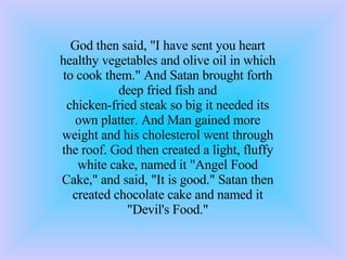 God then said, &quot;I have sent you heart healthy vegetables and olive oil in which to cook them.&quot; And Satan brought forth deep fried fish and chicken-fried steak so big it needed its own platter. And Man gained more weight and his cholesterol went through the roof. God then created a light, fluffy white cake, named it &quot;Angel Food Cake,&quot; and said, &quot;It is good.&quot; Satan then created chocolate cake and named it &quot;Devil's Food.&quot; 