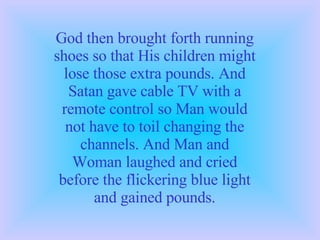 God then brought forth running shoes so that His children might lose those extra pounds. And Satan gave cable TV with a remote control so Man would not have to toil changing the channels. And Man and Woman laughed and cried before the flickering blue light and gained pounds. 
