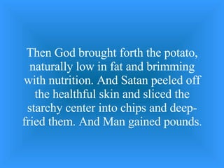 Then God brought forth the potato, naturally low in fat and brimming with nutrition. And Satan peeled off the healthful skin and sliced the starchy center into chips and deep-fried them. And Man gained pounds. 