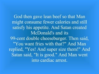 God then gave lean beef so that Man might consume fewer calories and still satisfy his appetite. And Satan created McDonald's and its 99-cent double cheeseburger. Then said, &quot;You want fries with that?&quot; And Man replied, &quot;Yes! And super size them!&quot; And Satan said, &quot;It is good.&quot; And Man went into cardiac arrest. 