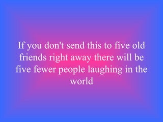 If you don't send this to five old
friends right away there will be
five fewer people laughing in the
world
 