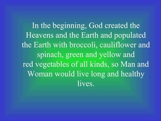 In the beginning, God created the
Heavens and the Earth and populated
the Earth with broccoli, cauliflower and
spinach, green and yellow and
red vegetables of all kinds, so Man and
Woman would live long and healthy
lives.
 