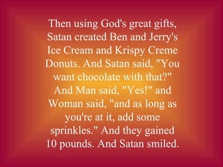 Then using God's great gifts,
Satan created Ben and Jerry's
Ice Cream and Krispy Creme
Donuts. And Satan said, "You
want chocolate with that?"
And Man said, "Yes!" and
Woman said, "and as long as
you're at it, add some
sprinkles." And they gained
10 pounds. And Satan smiled.
 