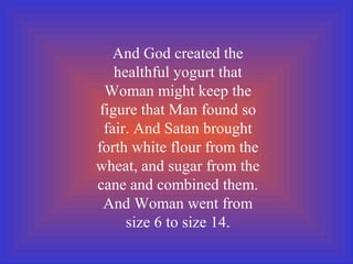 And God created the
healthful yogurt that
Woman might keep the
figure that Man found so
fair. And Satan brought
forth white flour from the
wheat, and sugar from the
cane and combined them.
And Woman went from
size 6 to size 14.
 