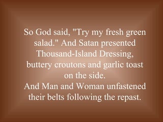 So God said, "Try my fresh green
salad." And Satan presented
Thousand-Island Dressing,
buttery croutons and garlic toast
on the side.
And Man and Woman unfastened
their belts following the repast.
 