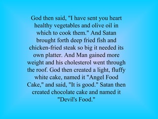 God then said, "I have sent you heart
healthy vegetables and olive oil in
which to cook them." And Satan
brought forth deep fried fish and
chicken-fried steak so big it needed its
own platter. And Man gained more
weight and his cholesterol went through
the roof. God then created a light, fluffy
white cake, named it "Angel Food
Cake," and said, "It is good." Satan then
created chocolate cake and named it
"Devil's Food."
 