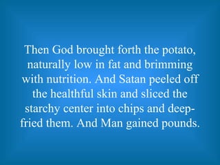 Then God brought forth the potato,
naturally low in fat and brimming
with nutrition. And Satan peeled off
the healthful skin and sliced the
starchy center into chips and deep-
fried them. And Man gained pounds.
 