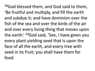 28God blessed them, and God said to them, ‘Be fruitful and multiply, and fill the earth and subdue it; and have dominion over the fish of the sea and over the birds of the air and over every living thing that moves upon the earth.’ 29God said, ‘See, I have given you every plant yielding seed that is upon the face of all the earth, and every tree with seed in its fruit; you shall have them for food.