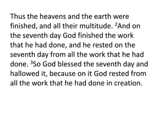 Thus the heavens and the earth were finished, and all their multitude. 2And on the seventh day God finished the work that he had done, and he rested on the seventh day from all the work that he had done. 3So God blessed the seventh day and hallowed it, because on it God rested from all the work that he had done in creation. 