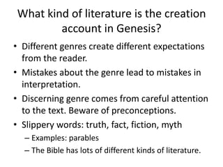 What kind of literature is the creation account in Genesis?Different genres create different expectations from the reader.Mistakes about the genre lead to mistakes in interpretation. Discerning genre comes from careful attention to the text. Beware of preconceptions.Slippery words: truth, fact, fiction, mythExamples: parablesThe Bible has lots of different kinds of literature. 