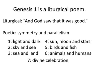 Genesis 1 is a liturgical poem.Liturgical: “And God saw that it was good.”Poetic: symmetry and parallelism 	1: light and dark    4: sun, moon and stars2: sky and sea        5: birds and fish3: sea and land      6: animals and humans7: divine celebration