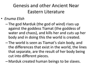 Genesis and other Ancient Near Eastern LiteratureEnumaElishThe god Marduk (the god of wind) rises up against the goddess Tiamat (the goddess of water and chaos), and kills her and cuts up her body and in doing this the world is created. The world is seen as Tiamat’s slain body, and the differences that exist in the world, the lines that separate, are the result of her body being cut into different pieces. Mardukcreated human beings to be slaves.