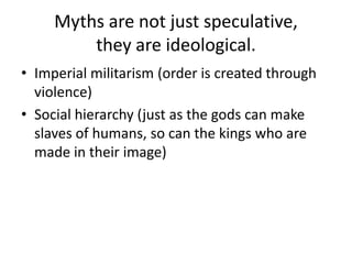 Myths are not just speculative, they are ideological.Imperial militarism (order is created through violence)Social hierarchy (just as the gods can make slaves of humans, so can the kings who are made in their image)