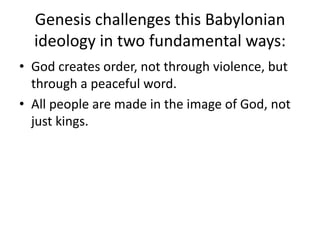 Genesis challenges this Babylonian ideology in two fundamental ways:God creates order, not through violence, but through a peaceful word.All people are made in the image of God, not just kings.