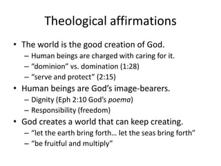 Theological affirmationsThe world is the good creation of God. Human beings are charged with caring for it. “dominion” vs. domination (1:28)“serve and protect” (2:15)Human beings are God’s image-bearers.Dignity (Eph 2:10 God’s poema)Responsibility (freedom)God creates a world that can keep creating.“let the earth bring forth… let the seas bring forth”“be fruitful and multiply”