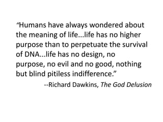 	“Humans have always wondered about the meaning of life...life has no higher purpose than to perpetuate the survival of DNA...life has no design, no purpose, no evil and no good, nothing but blind pitiless indifference.”--Richard Dawkins, The God Delusion