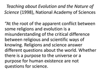 Teaching about Evolution and the Nature of Science (1998), National Academy of Sciences	“At the root of the apparent conflict between some religions and evolution is a misunderstanding of the critical difference between religious and scientific ways of knowing. Religions and science answer different questions about the world. Whether there is a purpose to the universe or a purpose for human existence are not questions for science.