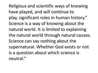 Religious and scientific ways of knowing have played, and will continue to play, significant roles in human history.” Science is a way of knowing about the natural world. It is limited to explaining the natural world through natural causes. Science can say nothing about the supernatural. Whether God exists or not is a question about which science is neutral.”