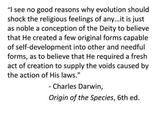 	“I see no good reasons why evolution should shock the religious feelings of any…it is just as noble a conception of the Deity to believe that He created a few original forms capable of self-development into other and needful forms, as to believe that He required a fresh act of creation to supply the voids caused by the action of His laws." 				- Charles Darwin, 				Origin of the Species, 6th ed.