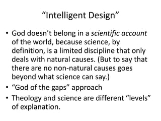 “Intelligent Design”God doesn’t belong in a scientific account of the world, because science, by definition, is a limited discipline that only deals with natural causes. (But to say that there are no non-natural causes goes beyond what science can say.) “God of the gaps” approachTheology and science are different “levels” of explanation.