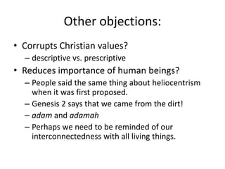 Other objections:Corrupts Christian values?descriptive vs. prescriptiveReduces importance of human beings?People said the same thing about heliocentrism when it was first proposed.Genesis 2 says that we came from the dirt!adamand adamahPerhaps we need to be reminded of our interconnectedness with all living things.