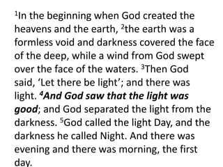 1In the beginning when God created the heavens and the earth, 2the earth was a formless void and darkness covered the face of the deep, while a wind from God swept over the face of the waters. 3Then God said, ‘Let there be light’; and there was light. 4And God saw that the light was good; and God separated the light from the darkness. 5God called the light Day, and the darkness he called Night. And there was evening and there was morning, the first day.