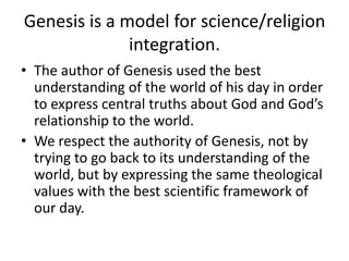Genesis is a model for science/religion integration.The author of Genesis used the best understanding of the world of his day in order to express central truths about God and God’s relationship to the world.We respect the authority of Genesis, not by trying to go back to its understanding of the world, but by expressing the same theological values with the best scientific framework of our day. 
